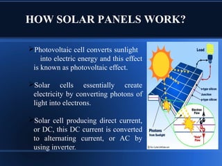 HOW SOLAR PANELS WORK?
Photovoltaic cell converts sunlight
into electric energy and this effect
is known as photovoltaic effect.
Solar cells essentially create
electricity by converting photons of
light into electrons.
Solar cell producing direct current,
or DC, this DC current is converted
to alternating current, or AC by
using inverter.
 