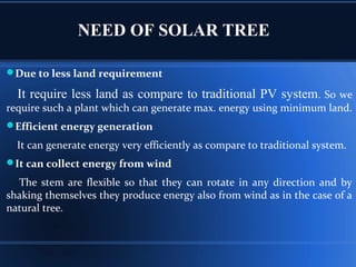 NEED OF SOLAR TREE
Due to less land requirement
It require less land as compare to traditional PV system. So we
require such a plant which can generate max. energy using minimum land.
Efficient energy generation
It can generate energy very efficiently as compare to traditional system.
It can collect energy from wind
The stem are flexible so that they can rotate in any direction and by
shaking themselves they produce energy also from wind as in the case of a
natural tree.
 