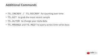 • TS.INCRBY / TS.DECRBY for counting over time
• TS.GET to grab the most recent sample
• TS.ALTER to change your meta data
• TS.MRANGE and TS.MGET to query across time series keys
Additional Commands
 