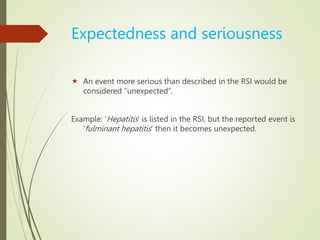 Expectedness and seriousness
 An event more serious than described in the RSI would be
considered “unexpected”.
Example: ‘Hepatitis’ is listed in the RSI, but the reported event is
‘fulminant hepatitis’ then it becomes unexpected.
 
