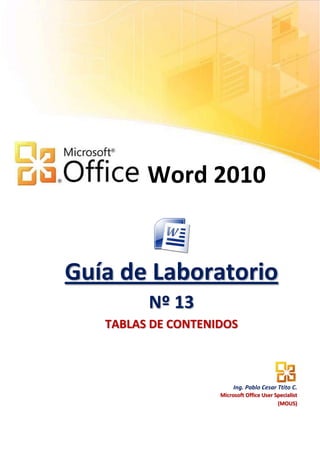 Word 2010


Guía de Laboratorio
         Nº 13
   TABLAS DE CONTENIDOS



                         Ing. Pablo Cesar Ttito C.
                    Microsoft Office User Specialist
                                           (MOUS)
 