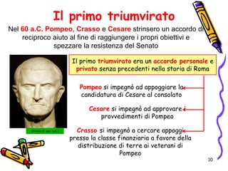 Il primo triumvirato
Nel 60 a.C. Pompeo, Crasso e Cesare strinsero un accordo di
reciproco aiuto al fine di raggiungere i propri obiettivi e
spezzare la resistenza del Senato
Il primo triumvirato era un accordo personale e
privato senza precedenti nella storia di Roma
Pompeo si impegnò ad appoggiare la
candidatura di Cesare al consolato
Cesare si impegnò ad approvare i
provvedimenti di Pompeo
Crasso (I sec. a.C.) Crasso si impegnò a cercare appoggi
presso la classe finanziaria a favore della
distribuzione di terre ai veterani di
Pompeo
10
 