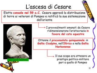 L’ascesa di Cesare
Eletto console nel 59 a.C. Cesare approvò la distribuzione
di terre ai veterani di Pompeo e ratificò la sua sistemazione
dell’oriente
I provvedimenti emanati da Cesare
ridimensionarono l’aristocrazia in
favore del ceto equestre
Il suo scopo era ottenere un
prestigio politico-militare
pari a quello di Pompeo
Cesare (periodo repubblicano)
Ottenne il proconsolato quinquennale in
Gallia Cisalpina, nell’Illirico e nella Gallia
Narbonense
11
 
