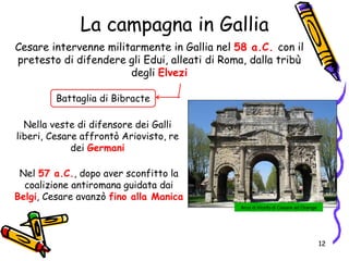 La campagna in Gallia
Cesare intervenne militarmente in Gallia nel 58 a.C. con il
pretesto di difendere gli Edui, alleati di Roma, dalla tribù
degli Elvezi
Nella veste di difensore dei Galli
liberi, Cesare affrontò Ariovisto, re
dei Germani
Nel 57 a.C., dopo aver sconfitto la
coalizione antiromana guidata dai
Belgi, Cesare avanzò fino alla Manica
Battaglia di Bibracte
Arco di trionfo di Cesare ad Orange
12
 