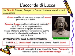 L’accordo di Lucca
Nel 56 a.C. Cesare, Pompeo e Crasso rinnovarono a Lucca i
loro accordi
Cesare avrebbe ottenuto una proroga del
proconsolato in Gallia
Pompeo e Crasso avrebbero ottenuto il consolato
per il 55 a.C. e poi un proconsolato
rispettivamente di Spagna e Oriente.
Crasso intendeva godere dei vantaggi di una guerra
di conquista e la conquista del regno dei Parti
(attuale Iran)
Surena, comandante dei Parti
Nel 53 a.C. Crasso morì combattendo contro i Parti a Carre
Nel 52 a.C., a seguito di gravi disordini a Roma, Pompeo fu
eletto dal Senato console senza collega
LOTTIZZAZIONE DELLE CARICHE PUBBLICHE
13
 