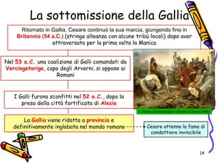 La sottomissione della Gallia
Ritornato in Gallia, Cesare continuò la sua marcia, giungendo fino in
Britannia (54 a.C.) (stringe alleanza con alcune tribù locali) dopo aver
attraversato per la prima volta la Manica
Nel 53 a.C. una coalizione di Galli comandati da
Vercingetorige, capo degli Arverni, si oppose ai
Romani
L. Royer, Vercingetorige si arrende a Cesare (1899)
I Galli furono sconfitti nel 52 a.C., dopo la
presa della città fortificata di Alesia
La Gallia viene ridotta a provincia e
definitivamente inglobata nel mondo romano Cesare ottenne la fama di
condottiero invincibile
14
 