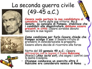 • Cesare vuole portare la sua candidatura al
consolato, forte delle sue vittorie. Ma il
Senato, su consiglio di Pompeo, stabilisce che
i candidati alle magistrature debbano essere
presenti in città: Cesare avrebbe dovuto
lasciare le sue legioni
• Come condizione per farlo Cesare chiede che
Pompeo sciolga il suo: il Senato rifiuta di
prendere in considerazione la proposta.
• Cesare allora decide di ricorrere alla forza
• Notte del 10 gennaio 49 a.C.: Cesare
attraversa con le legioni il fiume Rubicone
(Rimini) (Alea iacta est), che segna i confini con
la Gallia Cisalpina.
• Chiunque conduceva un esercito oltre il
Rubicone era considerato nemico di Roma 16
La seconda guerra civile
(49-45 a.C.)
 