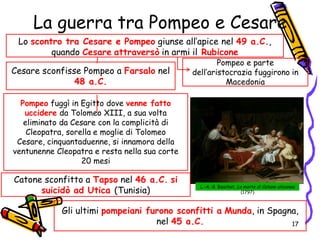 La guerra tra Pompeo e Cesare
Lo scontro tra Cesare e Pompeo giunse all’apice nel 49 a.C.,
quando Cesare attraversò in armi il Rubicone
Pompeo e parte
dell’aristocrazia fuggirono in
Macedonia
L.-A.-G. Bouchet, La morte di Catone uticense
(1797)
Cesare sconfisse Pompeo a Farsalo nel
48 a.C.
Pompeo fuggì in Egitto dove venne fatto
uccidere da Tolomeo XIII, a sua volta
eliminato da Cesare con la complicità di
Cleopatra, sorella e moglie di Tolomeo
Cesare, cinquantaduenne, si innamora della
ventunenne Cleopatra e resta nella sua corte
20 mesi
Catone sconfitto a Tapso nel 46 a.C. si
suicidò ad Utica (Tunisia)
Gli ultimi pompeiani furono sconfitti a Munda, in Spagna,
nel 45 a.C. 17
 