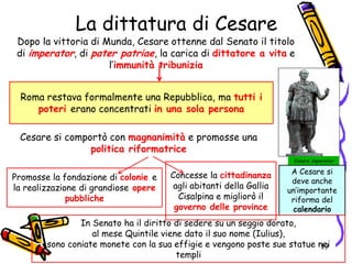 La dittatura di Cesare
Dopo la vittoria di Munda, Cesare ottenne dal Senato il titolo
di imperator, di pater patriae, la carica di dittatore a vita e
l’immunità tribunizia
Concesse la cittadinanza
agli abitanti della Gallia
Cisalpina e migliorò il
governo delle province
Promosse la fondazione di colonie e
la realizzazione di grandiose opere
pubbliche
Roma restava formalmente una Repubblica, ma tutti i
poteri erano concentrati in una sola persona
Cesare imperator
Cesare si comportò con magnanimità e promosse una
politica riformatrice
A Cesare si
deve anche
un’importante
riforma del
calendario
In Senato ha il diritto di sedere su un seggio dorato,
al mese Quintile viene dato il suo nome (Iulius),
sono coniate monete con la sua effigie e vengono poste sue statue nei
templi
19
 