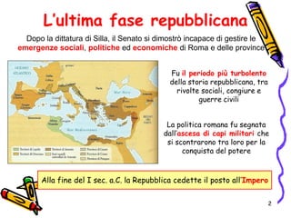 L’ultima fase repubblicana
Dopo la dittatura di Silla, il Senato si dimostrò incapace di gestire le
emergenze sociali, politiche ed economiche di Roma e delle province
La politica romana fu segnata
dall’ascesa di capi militari che
si scontrarono tra loro per la
conquista del potere
Fu il periodo più turbolento
della storia repubblicana, tra
rivolte sociali, congiure e
guerre civili
Alla fine del I sec. a.C. la Repubblica cedette il posto all’Impero
2
 