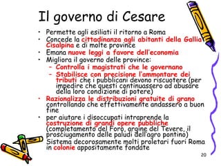 Il governo di Cesare
• Permette agli esiliati il ritorno a Roma
• Concede la cittadinanza agli abitanti della Gallia
Cisalpina e di molte province
• Emana nuove leggi a favore dell’economia
• Migliora il governo delle province:
– Controlla i magistrati che le governano
– Stabilisce con precisione l’ammontare dei
tributi che i pubblicani devono riscuotere (per
impedire che questi continuassero ad abusare
della loro condizione di potere)
• Razionalizza le distribuzioni gratuite di grano
controllando che effettivamente andassero a buon
fine
• per aiutare i disoccupati intraprende la
costruzione di grandi opere pubbliche
(completamento del Foro, argine del Tevere, il
prosciugamento delle paludi dell’agro pontino)
• Sistema decorosamente molti proletari fuori Roma
in colonie appositamente fondate
20
 