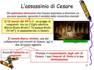L’assassinio di Cesare
Gli optimates temevano che Cesare aspirasse a diventare un
sovrano assoluto, secondo il modello delle monarchie orientali
Il console Marco Antonio, uno dei
collaboratori più stretti di Cesare, agì in
due direzioni opposte
Il 15 marzo del 44 a.C. un gruppo di
congiurati, tra cui il figlio adottivo
Marco Giunio Bruto (“Tu quoque Brute
fili mi!”), lo assassinarono in Senato
Accordò l’amnistia ai
congiurati
Pretese il riconoscimento degli atti di
Cesare, i suoi funerali di Stato e la sua
divinizzazione
J.-L. Gérome, La morte di Cesare
(1859)
21
 