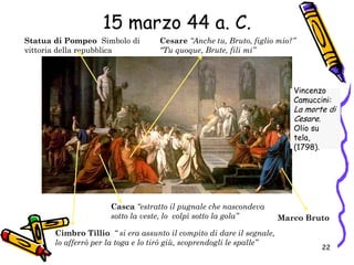 Marco Bruto
Cesare “Anche tu, Bruto, figlio mio?”
“Tu quoque, Brute, fili mi”
Cimbro Tillio “ si era assunto il compito di dare il segnale,
lo afferrò per la toga e lo tirò giù, scoprendogli le spalle”
Casca “estratto il pugnale che nascondeva
sotto la veste, lo colpì sotto la gola”
Statua di Pompeo Simbolo di
vittoria della repubblica
Vincenzo
Camuccini:
La morte di
Cesare.
Olio su
tela,
(1798).
15 marzo 44 a. C.
22
 