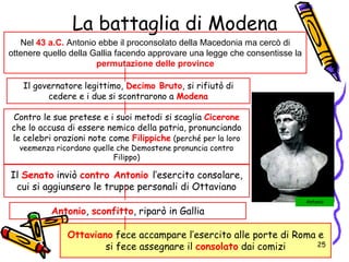 La battaglia di Modena
Nel 43 a.C. Antonio ebbe il proconsolato della Macedonia ma cercò di
ottenere quello della Gallia facendo approvare una legge che consentisse la
permutazione delle province
Ottaviano fece accampare l’esercito alle porte di Roma e
si fece assegnare il consolato dai comizi
Il Senato inviò contro Antonio l’esercito consolare,
cui si aggiunsero le truppe personali di Ottaviano
Il governatore legittimo, Decimo Bruto, si rifiutò di
cedere e i due si scontrarono a Modena
Antonio, sconfitto, riparò in Gallia
Antonio
Contro le sue pretese e i suoi metodi si scaglia Cicerone
che lo accusa di essere nemico della patria, pronunciando
le celebri orazioni note come Filippiche (perché per la loro
veemenza ricordano quelle che Demostene pronuncia contro
Filippo)
25
 