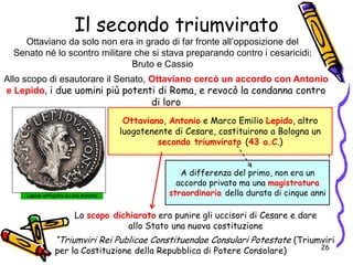 Il secondo triumvirato
Allo scopo di esautorare il Senato, Ottaviano cercò un accordo con Antonio
e Lepido, i due uomini più potenti di Roma, e revocò la condanna contro
di loro
Ottaviano, Antonio e Marco Emilio Lepido, altro
luogotenente di Cesare, costituirono a Bologna un
secondo triumvirato (43 a.C.)
A differenza del primo, non era un
accordo privato ma una magistratura
straordinaria della durata di cinque anni
Lo scopo dichiarato era punire gli uccisori di Cesare e dare
allo Stato una nuova costituzione
Lepido effigiato su una moneta
Ottaviano da solo non era in grado di far fronte all’opposizione del
Senato né lo scontro militare che si stava preparando contro i cesaricidi:
Bruto e Cassio
“Triumviri Rei Publicae Constituendae Consulari Potestate (Triumviri
per la Costituzione della Repubblica di Potere Consolare) 26
 