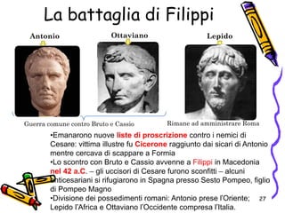 Antonio LepidoOttaviano
Guerra comune contro Bruto e Cassio
•Emanarono nuove liste di proscrizione contro i nemici di
Cesare: vittima illustre fu Cicerone raggiunto dai sicari di Antonio
mentre cercava di scappare a Formia
•Lo scontro con Bruto e Cassio avvenne a Filippi in Macedonia
nel 42 a.C. – gli uccisori di Cesare furono sconfitti – alcuni
anticesariani si rifugiarono in Spagna presso Sesto Pompeo, figlio
di Pompeo Magno
•Divisione dei possedimenti romani: Antonio prese l’Oriente;
Lepido l’Africa e Ottaviano l’Occidente compresa l’Italia.
Rimane ad amministrare Roma
La battaglia di Filippi
27
 
