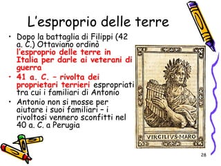 L’esproprio delle terre
• Dopo la battaglia di Filippi (42
a. C.) Ottaviano ordinò
l’esproprio delle terre in
Italia per darle ai veterani di
guerra
• 41 a. C. – rivolta dei
proprietari terrieri espropriati
tra cui i familiari di Antonio
• Antonio non si mosse per
aiutare i suoi familiari – i
rivoltosi vennero sconfitti nel
40 a. C. a Perugia
28
 