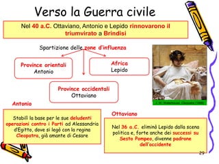 Verso la Guerra civile
Nel 40 a.C. Ottaviano, Antonio e Lepido rinnovarono il
triumvirato a Brindisi
Province occidentali
Ottaviano
Spartizione delle zone d’influenza
Province orientali
Antonio
Africa
Lepido
J. W. Waterhouse, Cleopatra (1888)
Stabilì la base per le sue deludenti
operazioni contro i Parti ad Alessandria
d’Egitto, dove si legò con la regina
Cleopatra, già amante di Cesare
Antonio
Nel 36 a.C. eliminò Lepido dalla scena
politica e, forte anche dei successi su
Sesto Pompeo, divenne padrone
dell’occidente
Ottaviano
29
 