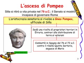 L’ascesa di Pompeo
Silla si ritirò a vita privata nel 79 a.C.: il Senato si mostrò
incapace di governare Roma
L’aristocrazia senatoria si rivolse a Gneo Pompeo,
ufficiale di Silla
Pompeo (I sec. a.C.)
Sedò una rivolta di proprietari terrieri in
Etruria, contrari alla distribuzione di
terre ai veterani
Combattè in Spagna dal 76 al 72 a.C.
contro il ribelle Quinto Sertorio,
seguace di Mario
3
 