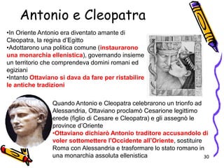 •In Oriente Antonio era diventato amante di
Cleopatra, la regina d’Egitto
•Adottarono una politica comune (instaurarono
una monarchia ellenistica), governando insieme
un territorio che comprendeva domini romani ed
egiziani
•Intanto Ottaviano si dava da fare per ristabilire
le antiche tradizioni
Quando Antonio e Cleopatra celebrarono un trionfo ad
Alessandria, Ottaviano proclamò Cesarione legittimo
erede (figlio di Cesare e Cleopatra) e gli assegnò le
province d’Oriente
•Ottaviano dichiarò Antonio traditore accusandolo di
voler sottomettere l’Occidente all’Oriente, sostituire
Roma con Alessandria e trasformare lo stato romano in
una monarchia assoluta ellenistica
Antonio e Cleopatra
30
 