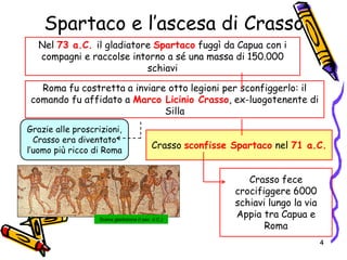 Spartaco e l’ascesa di Crasso
Roma fu costretta a inviare otto legioni per sconfiggerlo: il
comando fu affidato a Marco Licinio Crasso, ex-luogotenente di
Silla
Grazie alle proscrizioni,
Crasso era diventato
l’uomo più ricco di Roma
Scena gladiatoria (I sec. d.C.)
Crasso sconfisse Spartaco nel 71 a.C.
Crasso fece
crocifiggere 6000
schiavi lungo la via
Appia tra Capua e
Roma
Nel 73 a.C. il gladiatore Spartaco fuggì da Capua con i
compagni e raccolse intorno a sé una massa di 150.000
schiavi
4
 