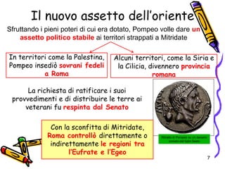Il nuovo assetto dell’oriente
Sfruttando i pieni poteri di cui era dotato, Pompeo volle dare un
assetto politico stabile ai territori strappati a Mitridate
La richiesta di ratificare i suoi
provvedimenti e di distribuire le terre ai
veterani fu respinta dal Senato
Ritratto di Pompeo su un denario
coniato dal figlio Sesto
In territori come la Palestina,
Pompeo insediò sovrani fedeli
a Roma
Alcuni territori, come la Siria e
la Cilicia, divennero provincia
romana
Con la sconfitta di Mitridate,
Roma controllò direttamente o
indirettamente le regioni tra
l’Eufrate e l’Egeo
7
 