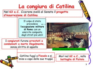La congiura di Catilina
Nel 63 a.C. Cicerone svelò al Senato il progetto
d’insurrezione di Catilina
I congiurati furono arrestati e
condannati a morte illegalmente,
senza diritto di appello
Il colpo di stato
prevedeva
l’occupazione militare
di Roma con un
esercito composto
dagli strati più umili
Catilina fuggì a Fiesole e si
mise a capo delle sue truppe
C. Maccari, Cicerone accusa Catilina in Senato (1888)
Morì nel 62 a.C., nella
battaglia di Pistoia
9
 
