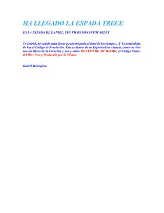 ES LA ESPADA DE DANIEL, SUS FILOS SON INTOCABLES
Yo Daniel, he venido para llevar a cabo mi parte al final de los tiempos... Y Yo porté al día
de hoy el Código de Revelación. Éste es dentro de mi Espíritu-Consciencia, como escritos
son los libros de la Creación y son y están DENTRO DE MÍ MISMO, el Código Señor,
del Dios Vivo y Producido por Sí Mismo.
Daniel Mensajero
 
