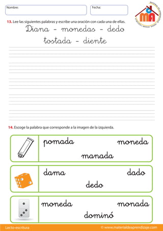 Nombre: Fecha:
© www.materialdeaprendizaje.comLecto-escritura
13. Lee las siguientes palabras y escribe una oración con cada una de ellas.
dama dado
dedo
pomada moneda
manada
moneda monada
dominó
Diana - monedas - dedo
tostada - diente
14. Escoge la palabra que corresponde a la imagen de la izquierda.
 