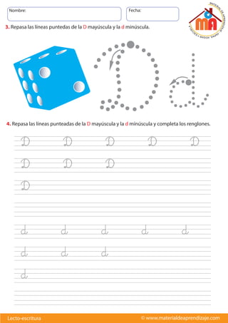Nombre: Fecha:
© www.materialdeaprendizaje.comLecto-escritura
Dd
3. Repasa las líneas puntedas de la D mayúscula y la d minúscula.
4. Repasa las líneas punteadas de la D mayúscula y la d mínúscula y completa los renglones.
D D D D D
D D D
D
d d d d d
d d d
d
 