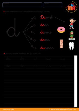 Nombre: Fecha:
© www.materialdeaprendizaje.comLecto-escritura
d
a
e
i
o
u
da de di do du
da de di do du
5. Relaciona cada dibujo con su sílaba inicial. Luego, colorea.
6. Repasa y escribe las sílabas da, de, di, do, du.
dona
diente
dedo
Daniel
duende
 