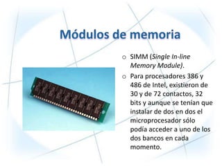 o SIMM (Single In-line
  Memory Module).
o Para procesadores 386 y
  486 de Intel, existieron de
  30 y de 72 contactos, 32
  bits y aunque se tenían que
  instalar de dos en dos el
  microprocesador sólo
  podía acceder a uno de los
  dos bancos en cada
  momento.
 