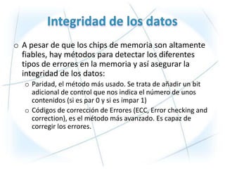 o A pesar de que los chips de memoria son altamente
  fiables, hay métodos para detectar los diferentes
  tipos de errores en la memoria y así asegurar la
  integridad de los datos:
  o Paridad, el método más usado. Se trata de añadir un bit
    adicional de control que nos indica el número de unos
    contenidos (si es par 0 y si es impar 1)
  o Códigos de corrección de Errores (ECC, Error checking and
    correction), es el método más avanzado. Es capaz de
    corregir los errores.
 