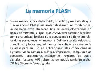 o Es una memoria de estado sólido, no volátil y reescribible que
  funciona como RAM y una unidad de disco duro, combinados.
  La memoria flash almacena bits de datos electrónicos en
  celdas de memoria, al igual que DRAM, pero también funciona
  como una unidad de disco duro que, cuando no tiene energía,
  los datos permanecen en memoria. Debido a su alta velocidad,
  durabilidad y bajos requerimientos de voltaje, esta memoria
  es ideal para su uso en aplicaciones tales como cámaras
  digitales, vídeo cámaras, móviles, impresoras, computadoras
  portátiles, localizadores inteligentes, registros de audio
  digitales, lectores MP3, sistemas de posicionamiento global
  (GPS) y álbum de fotos digitales.
 