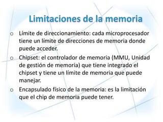 o Límite de direccionamiento: cada microprocesador
  tiene un límite de direcciones de memoria donde
  puede acceder.
o Chipset: el controlador de memoria (MMU, Unidad
  de gestión de memoria) que tiene integrado el
  chipset y tiene un límite de memoria que puede
  manejar.
o Encapsulado físico de la memoria: es la limitación
  que el chip de memoria puede tener.
 