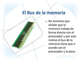 o No tenemos que
  olvidar que la
  memoria trabaja de
  forma directa con el
  procesador y por este
  motivo el bus de la
  memoria tiene que ir
  acorde con el
  procesador y la placa
 