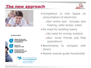 14.10.2014, Folie 15 
The new approach 
Compettion is only based on consumtption of electricity 
oBut online tool includes also heating, solar power, water 
No need for building teams 
oNo need for energy masters 
oBut: invite friends and help eachothers! 
Benchmarks to compare with others 
Weekly awards guide households  