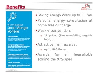 14.10.2014, Folie 16 
Benefits 
Saving energy costs up 80 Euros 
Personal energy consultation at home free of charge 
Weekly competitions 
o18 prices (like e-mobility, organic food, … 
Attractive main awards: 
oup to 800 Euros 
Awards for all households scoring the 9 % goal  