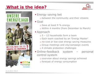 14.10.2014, Folie 5 
What is the idea? 
Energy saving bet 
obetween the community and their citizens 
Goal 
oSave at least 9 % energy 
oWithin 4 months (from December to March) 
Approach 
o5 – 12 households form a team 
oEach team coached by an ‘Energy Master’ 
ono-cost or low-cost energy saving measures 
oGroup meetings and city/campaign events 
o4 climate protection challenges 
Online-feedback system – personal control system 
ooverview about energy savings achieved 
oforecast of energy consumption  