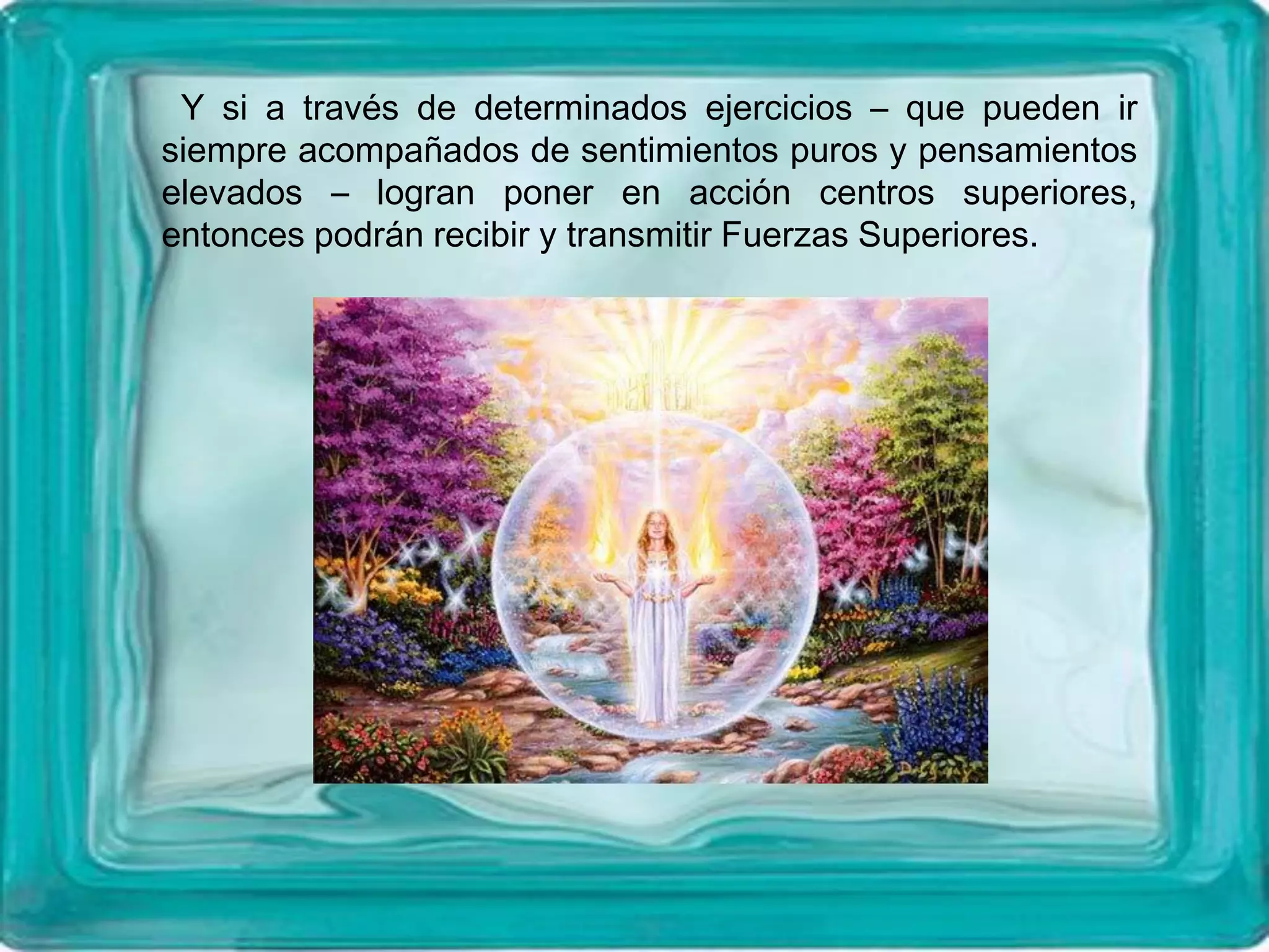 Y si a través de determinados ejercicios – que pueden ir
siempre acompañados de sentimientos puros y pensamientos
elevados – logran poner en acción centros superiores,
entonces podrán recibir y transmitir Fuerzas Superiores.
 
