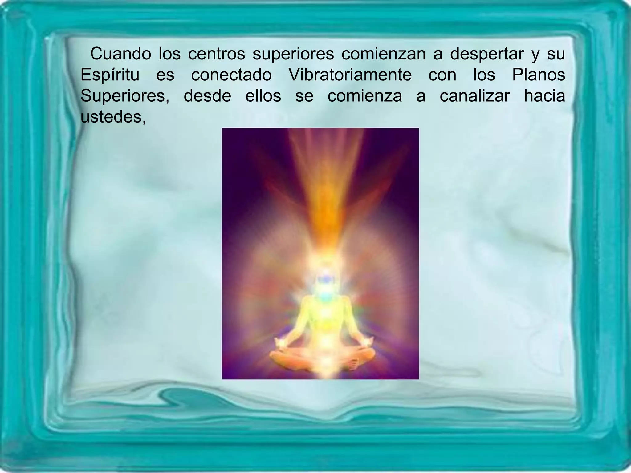 Cuando los centros superiores comienzan a despertar y su
Espíritu es conectado Vibratoriamente con los Planos
Superiores, desde ellos se comienza a canalizar hacia
ustedes,
 