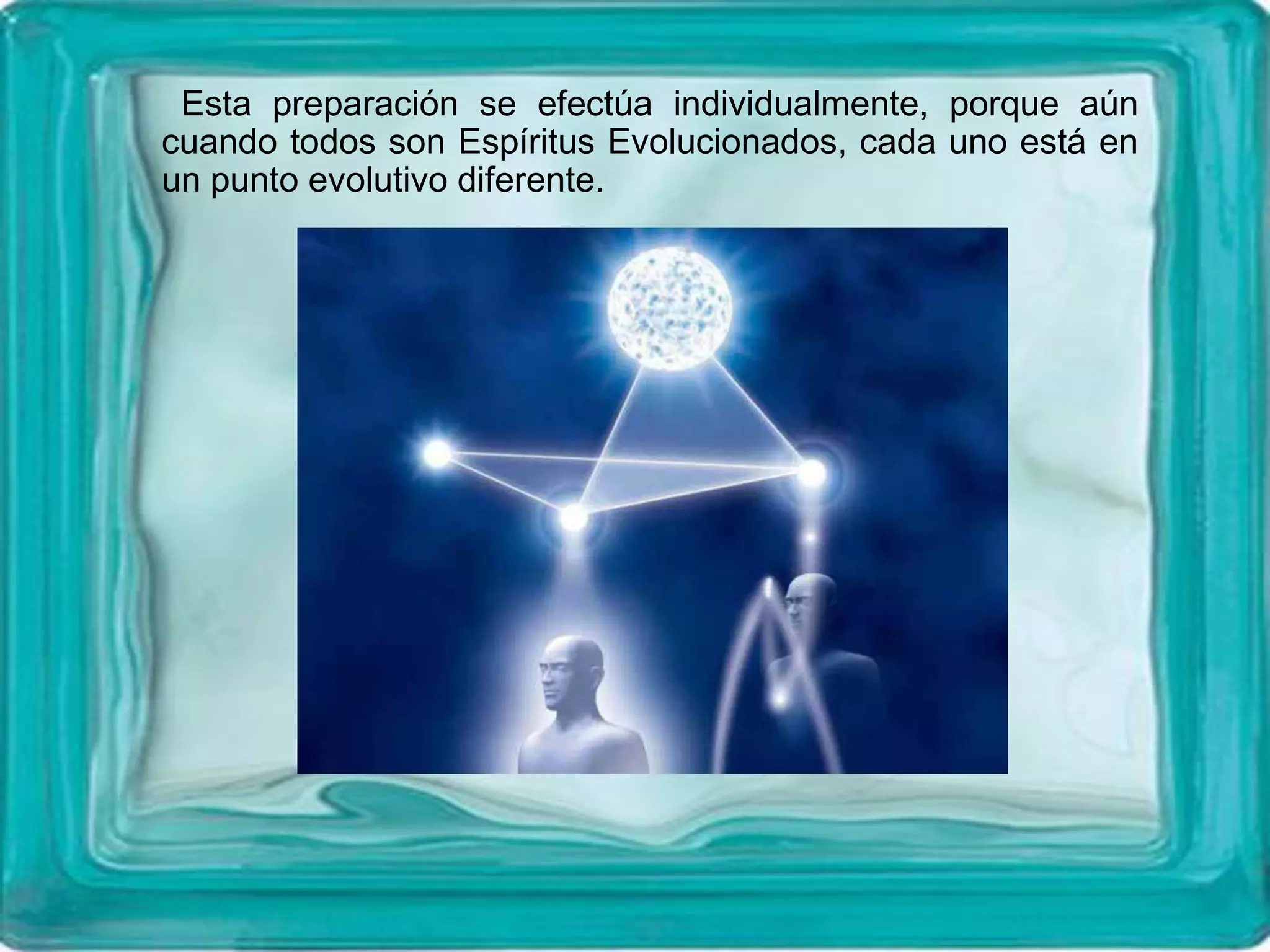 Esta preparación se efectúa individualmente, porque aún
cuando todos son Espíritus Evolucionados, cada uno está en
un punto evolutivo diferente.
 