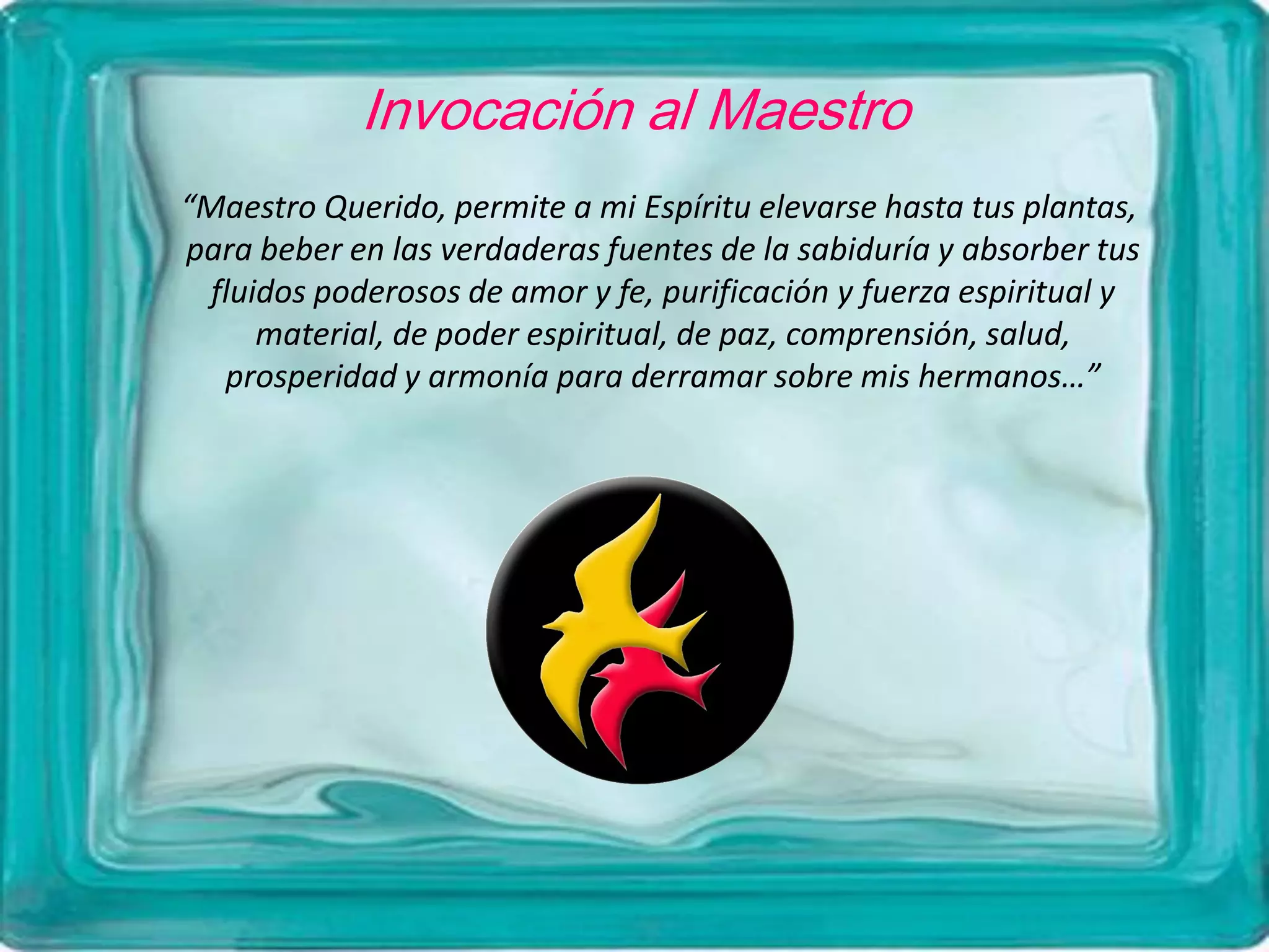 Invocación al Maestro
“Maestro Querido, permite a mi Espíritu elevarse hasta tus plantas,
para beber en las verdaderas fuentes de la sabiduría y absorber tus
fluidos poderosos de amor y fe, purificación y fuerza espiritual y
material, de poder espiritual, de paz, comprensión, salud,
prosperidad y armonía para derramar sobre mis hermanos…”
 