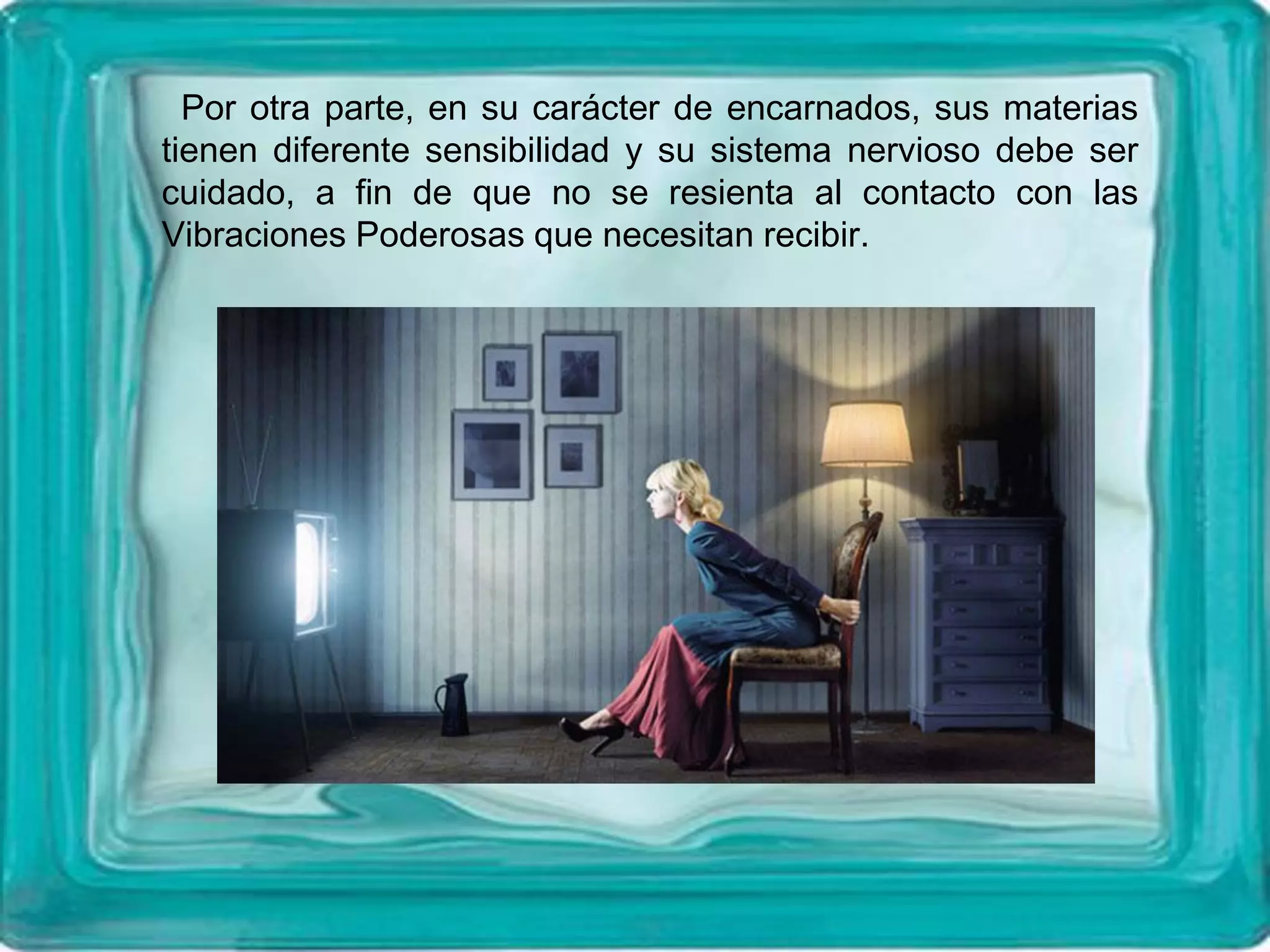 Por otra parte, en su carácter de encarnados, sus materias
tienen diferente sensibilidad y su sistema nervioso debe ser
cuidado, a fin de que no se resienta al contacto con las
Vibraciones Poderosas que necesitan recibir.
 