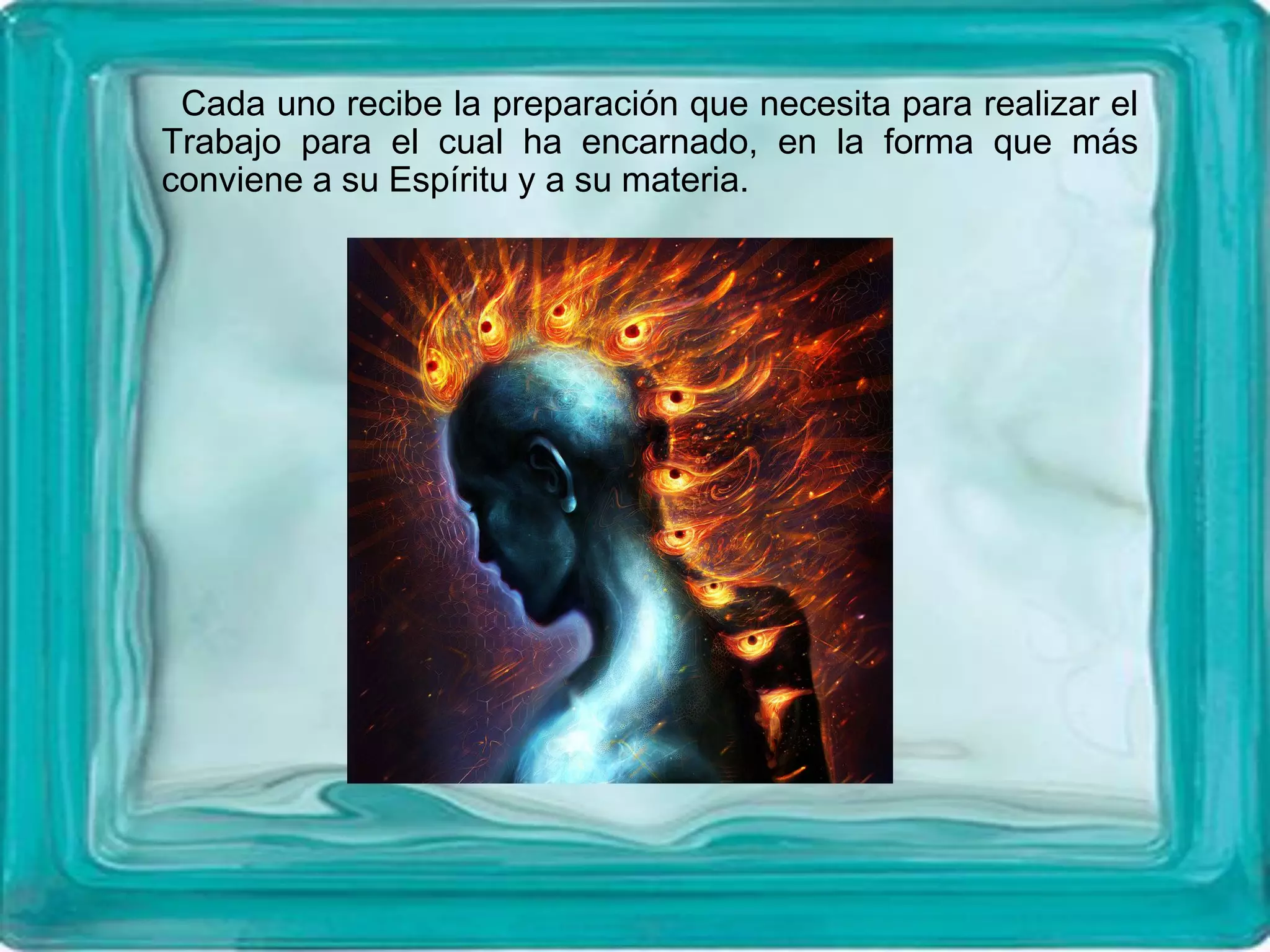 Cada uno recibe la preparación que necesita para realizar el
Trabajo para el cual ha encarnado, en la forma que más
conviene a su Espíritu y a su materia.
 