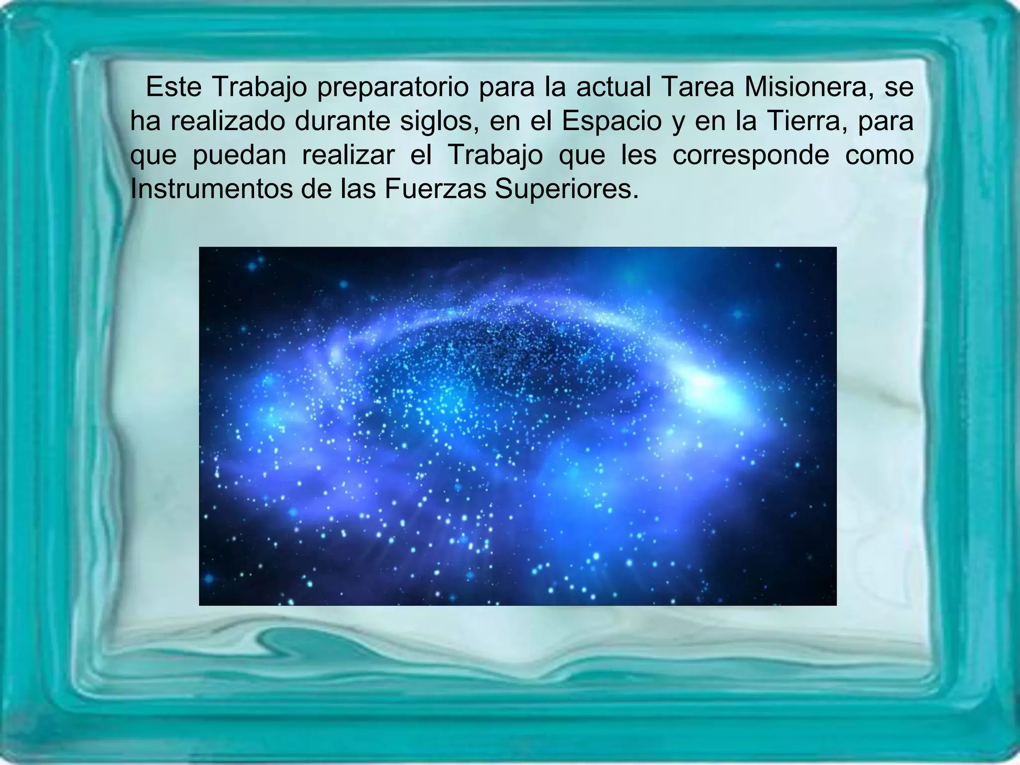 Este Trabajo preparatorio para la actual Tarea Misionera, se
ha realizado durante siglos, en el Espacio y en la Tierra, para
que puedan realizar el Trabajo que les corresponde como
Instrumentos de las Fuerzas Superiores.
 