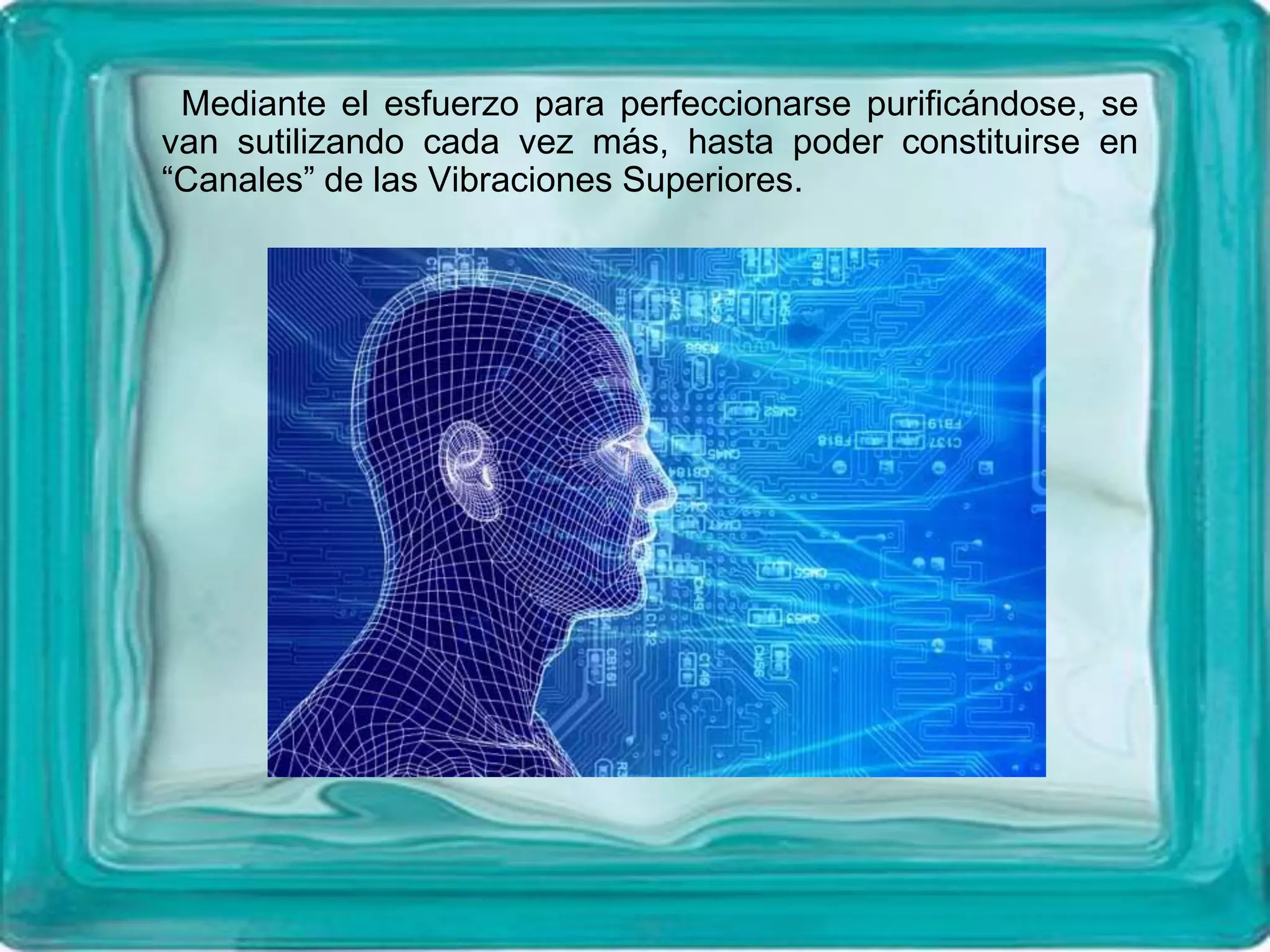 Mediante el esfuerzo para perfeccionarse purificándose, se
van sutilizando cada vez más, hasta poder constituirse en
“Canales” de las Vibraciones Superiores.
 