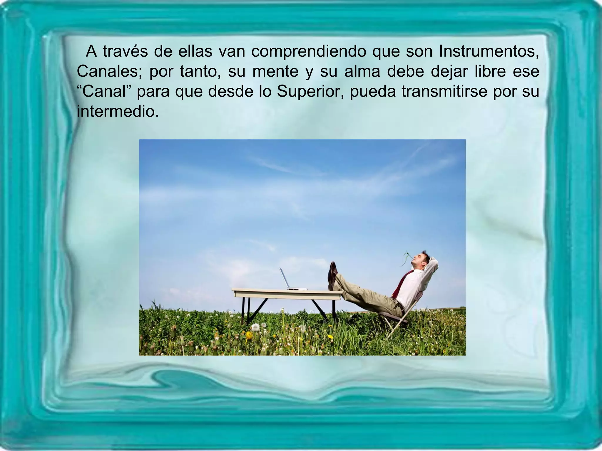 A través de ellas van comprendiendo que son Instrumentos,
Canales; por tanto, su mente y su alma debe dejar libre ese
“Canal” para que desde lo Superior, pueda transmitirse por su
intermedio.
 