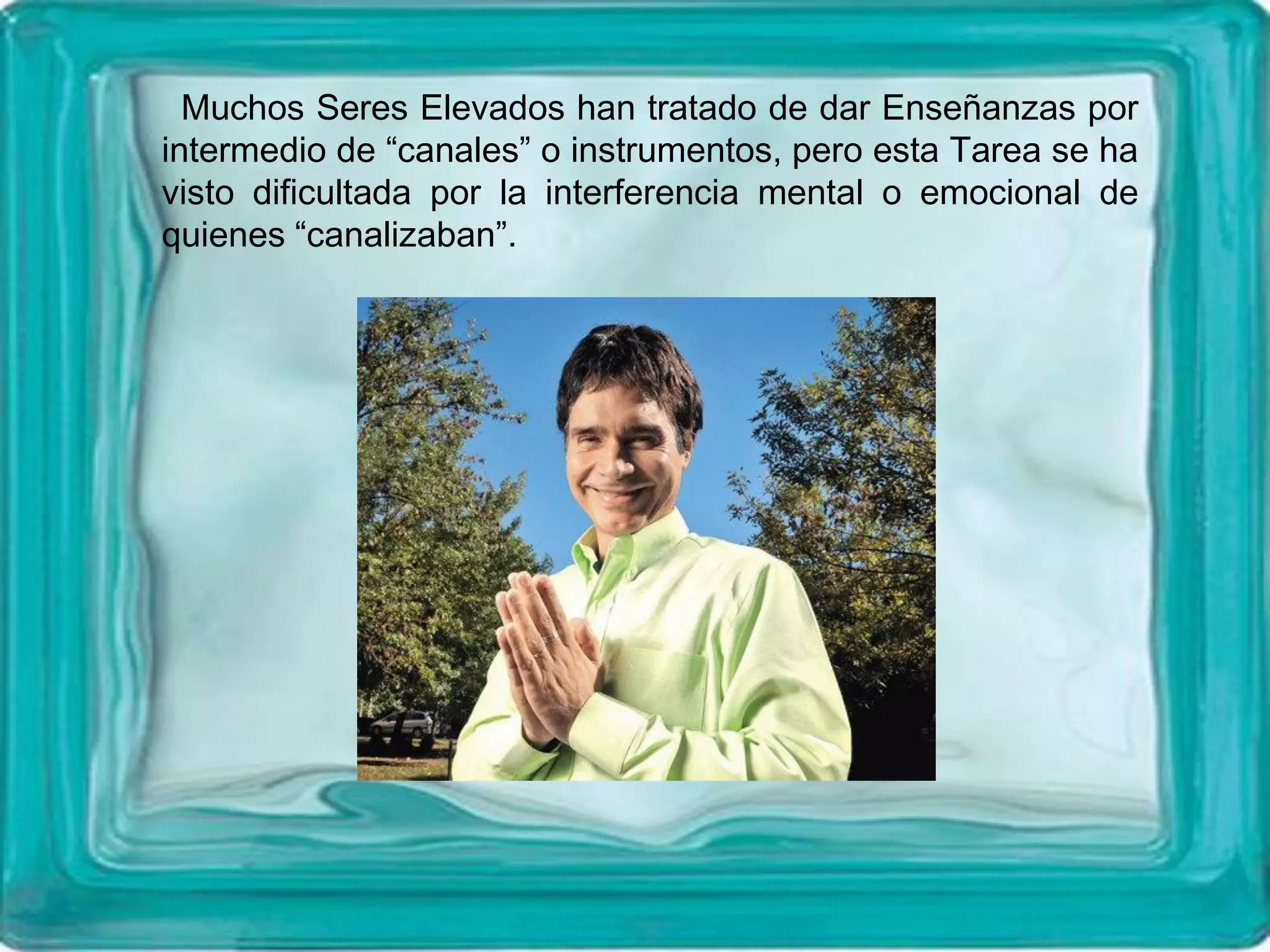 Muchos Seres Elevados han tratado de dar Enseñanzas por
intermedio de “canales” o instrumentos, pero esta Tarea se ha
visto dificultada por la interferencia mental o emocional de
quienes “canalizaban”.
 