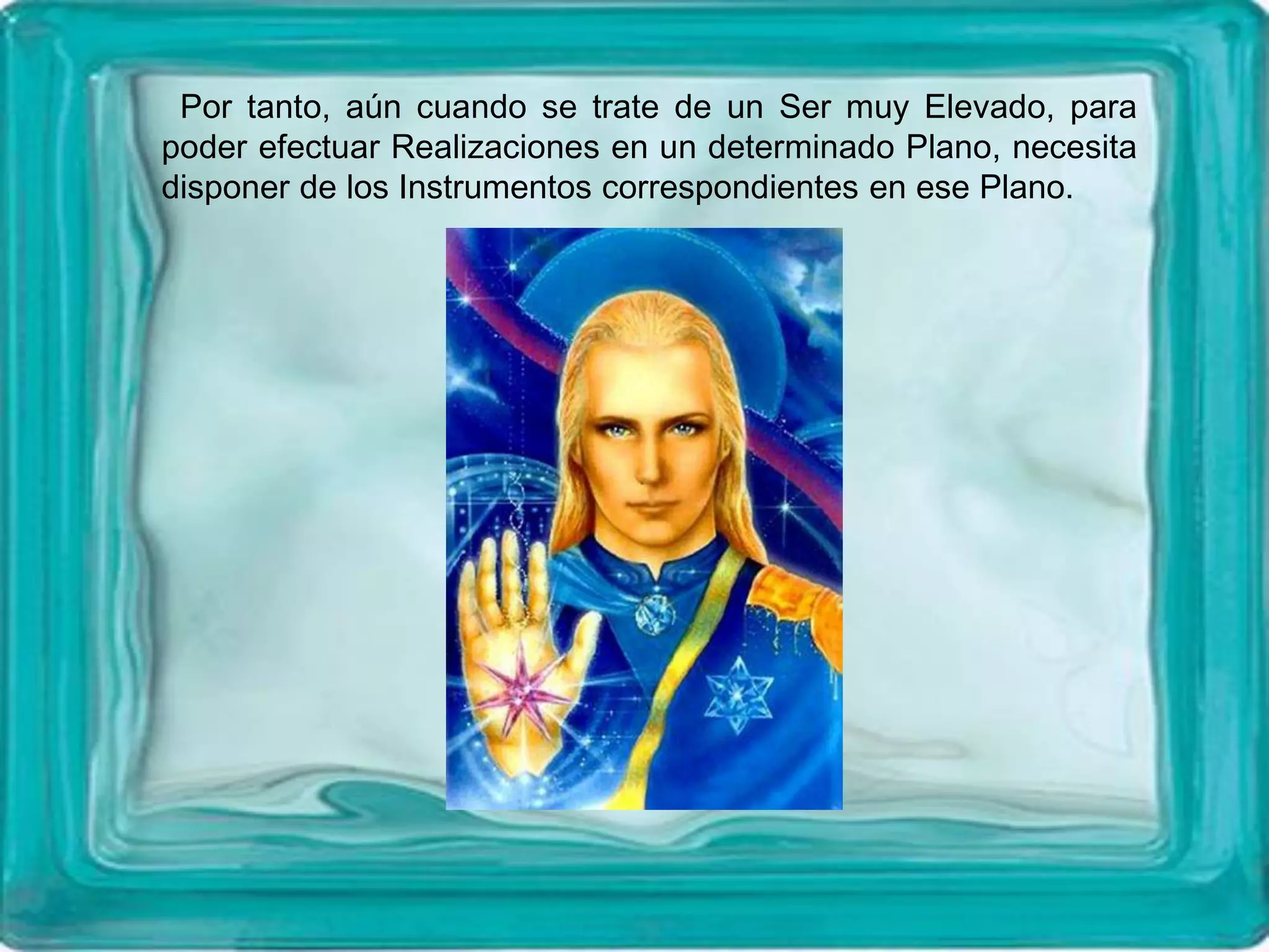 Por tanto, aún cuando se trate de un Ser muy Elevado, para
poder efectuar Realizaciones en un determinado Plano, necesita
disponer de los Instrumentos correspondientes en ese Plano.
 